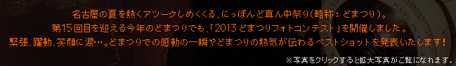 名古屋の夏を熱くアツークしめくくる、にっぽんど真ん中祭り（略称：どまつり）。
第15回目を迎える今年のどまつりでも、「2013どまつりフォトコンテスト」を開催しました。
緊張、躍動、笑顔に涙･･･。どまつりでの感動の一瞬やどまつりの熱気が伝わるベストショットを発表いたします！