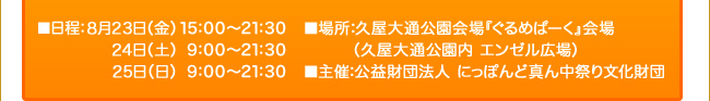 ■日程：８月２３日（金）１５：００～２１：３０ ／ ２４日（土）｜９：００～２１：３０ ／  ２５日（日）｜９：００～２１：３０　■場所：久屋大通公園会場『ぐるめぱーく』会場（久屋大通公園内 エンゼル広場）　■主催：公益財団法人 にっぽんど真ん中祭り文化財団