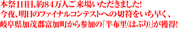 本祭1日目、約84万人ご来場いただきました！今夜、明日のファイナルコンテストへの切符をいち早く、岐阜県加茂郡富加町から参加の「半布里（はぶり）」が獲得！