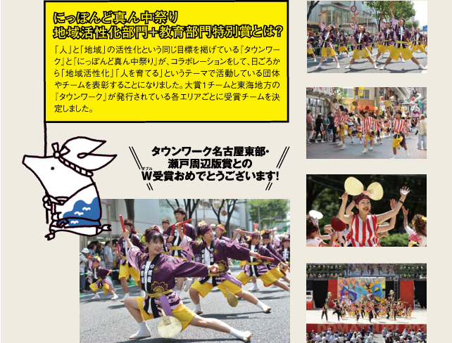 にっぽんど真ん中祭り 地域活性化部門＋教育部門特別賞とは？ 「人」と「地域」の活性化という同じ目標を掲げている『タウンワーク』と『にっぽんど真ん中祭り』が、コラボレーションをして、日ごろから「地域活性化」「人を育てる」というテーマで活動している団体やチームを表彰することになりました。大賞1チームと東海地方の『タウンワーク』が発行されている各エリアごとに受賞チームを決定しました。