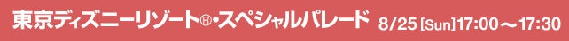 東京ディズニーリゾート®・スペシャルパレード 大津通パレード会場 8/25[Sun] 17:00～17:30