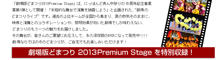 
「劇場版どまつり 2013Premium Stage」は、名古屋開府400年を記念した“劇場でのどまつりライブ”です。2012年のどまつり上位チームが全国から集まり、夏の熱気そのままに、映像と演舞とのコラボレーションや、照明効果が効いた劇場でしか味わえない、どまつりのもう一つの魅力をお届けします。
その舞台が、永久保存版のDVDになって発売決定!!!劇場ならではの冬のどまつりの感動を、ご自宅でもゆっくりお楽しみいただけます！ぜひ、この機会をお見逃しなく☆

劇場版どまつり 2013Premium Stage を特別収録！
