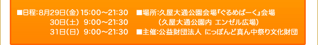 ■日程：8月29日（金）15:00～21:30 ／ 24日（土）｜9:00～21:30 ／  25日（日）｜9:00～21:30 ■場所：久屋大通公園会場『ぐるめぱーく』会場（久屋大通公園内 エンゼル広場） ■主催：公益財団法人 にっぽんど真ん中祭り文化財団