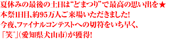 夏休みの最後の土日は“どまつり”で最高の思い出を★本祭1日目、約95万人ご来場いただきました！今夜、ファイナルコンテストへの切符をいち早く、「笑゛」（愛知県犬山市）が獲得！