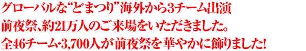 グローバルな“どまつり”海外から３チーム出演　前夜祭、約21万人のご来場をいただきました。全46チーム・3,700人が前夜祭を華やかに飾りました！