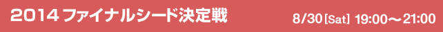 2014ファイナルシード決定戦　8/30[Sat] 19:00-21:00