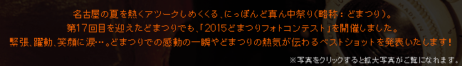 名古屋の夏を熱くアツークしめくくる、にっぽんど真ん中祭り（略称：どまつり）。
第17回目を迎えた昨年のどまつりでも、「2015どまつりフォトコンテスト」を開催しました。
緊張、躍動、笑顔に涙･･･。どまつりでの感動の一瞬やどまつりの熱気が伝わるベストショットを発表いたします！