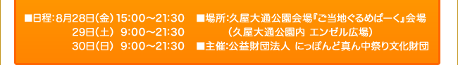 ■日程：8月28日（金）15:00～21:30 ／ 29日（土）｜9:00～21:30 ／  30日（日）｜9:00～21:30 ■場所：久屋大通公園会場『ぐるめぱーく』会場（久屋大通公園内 エンゼル広場） ■主催：公益財団法人 にっぽんど真ん中祭り文化財団