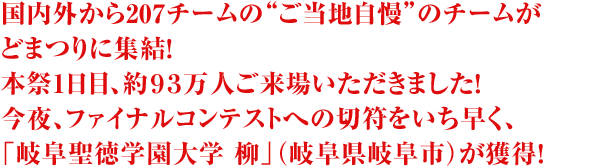 国内外から207チームの“ご当地自慢”のチームがどまつりに集結！本祭1日目、約９３万人ご来場いただきました！今夜、ファイナルコンテストへの切符をいち早く、「岐阜聖徳学園大学　柳」（岐阜県岐阜市）が獲得！