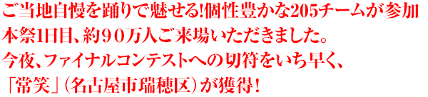 ご当地自慢を踊りで魅せる!個性豊かな205チームが参加 本祭1日目、約９０万人ご来場いただきました。 今夜、ファイナルコンテストへの切符をいち早く、 「常笑」（名古屋市瑞穂区）が獲得！